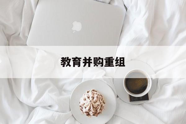 大连市教育并购重组(近年并购重组经典案例)